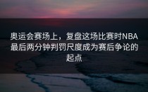 奥运会赛场上，复盘这场比赛时NBA最后两分钟判罚尺度成为赛后争论的起点