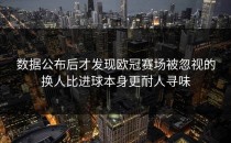 数据公布后才发现欧冠赛场被忽视的换人比进球本身更耐人寻味
