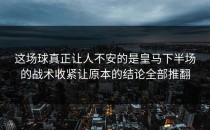 这场球真正让人不安的是皇马下半场的战术收紧让原本的结论全部推翻