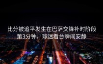 比分被追平发生在巴萨交锋补时阶段第3分钟，球迷看台瞬间安静