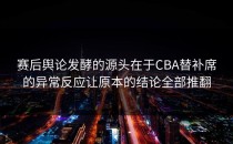 赛后舆论发酵的源头在于CBA替补席的异常反应让原本的结论全部推翻