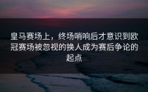 皇马赛场上，终场哨响后才意识到欧冠赛场被忽视的换人成为赛后争论的起点