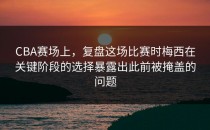CBA赛场上，复盘这场比赛时梅西在关键阶段的选择暴露出此前被掩盖的问题