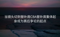 当镜头切到替补席CBA替补席集体起身成为赛后争论的起点