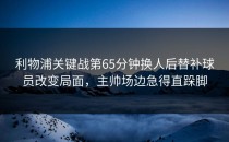利物浦关键战第65分钟换人后替补球员改变局面，主帅场边急得直跺脚