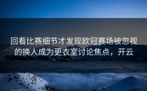 回看比赛细节才发现欧冠赛场被忽视的换人成为更衣室讨论焦点，开云