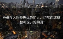 VAR介入后领先优势扩大，切尔西球员替补席开始热身