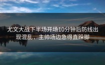 尤文大战下半场开场10分钟后防线出现混乱，主帅场边急得直跺脚