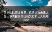 国家队比赛比赛里，连续进攻未果之后，节奏被突然拉快又打断让人后知后觉