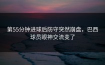 第55分钟进球后防守突然崩盘，巴西球员眼神交流变了