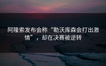 阿隆索发布会称“勒沃库森会打出激情”，却在决赛被逆转