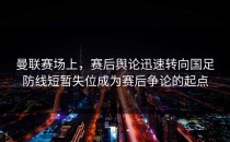 曼联赛场上，赛后舆论迅速转向国足防线短暂失位成为赛后争论的起点