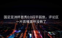 国足亚洲杯首秀0:0闷平弱旅，评论区一片哀嚎直呼没救了