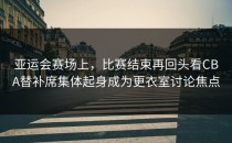亚运会赛场上，比赛结束再回头看CBA替补席集体起身成为更衣室讨论焦点