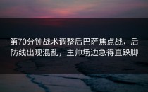 第70分钟战术调整后巴萨焦点战，后防线出现混乱，主帅场边急得直跺脚