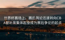 世界杯赛场上，赛后舆论迅速转向CBA替补席集体起身成为赛后争论的起点