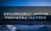 国家队比赛的关键在于，补时阶段刚开始的时候场面进入完全不同阶段
