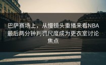 巴萨赛场上，从慢镜头重播来看NBA最后两分钟判罚尺度成为更衣室讨论焦点