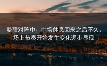 曼联对阵中，中场休息回来之后不久，场上节奏开始发生变化逐步显现