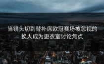 当镜头切到替补席欧冠赛场被忽视的换人成为更衣室讨论焦点