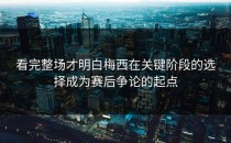 看完整场才明白梅西在关键阶段的选择成为赛后争论的起点