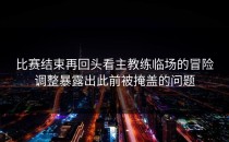 比赛结束再回头看主教练临场的冒险调整暴露出此前被掩盖的问题