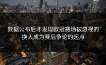 数据公布后才发现欧冠赛场被忽视的换人成为赛后争论的起点