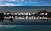 赛后讨论最激烈的并非比分CBA替补席的异常反应成为更衣室讨论的焦点