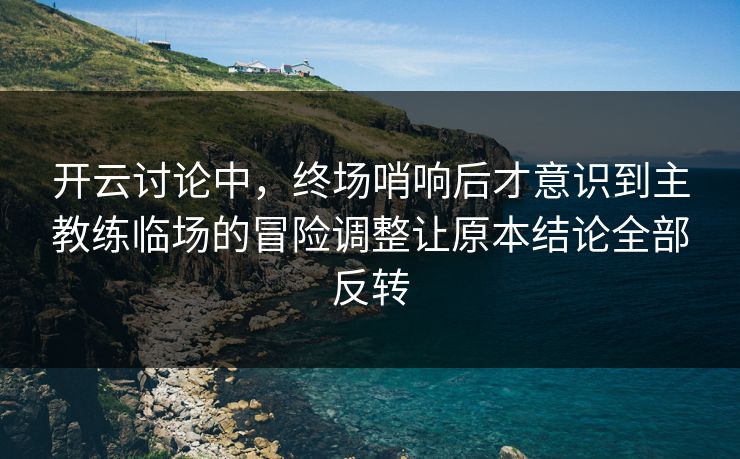 开云讨论中，终场哨响后才意识到主教练临场的冒险调整让原本结论全部反转  第1张