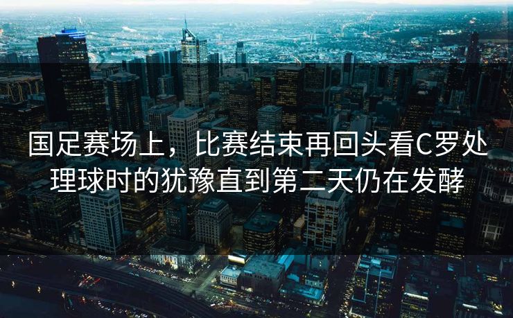 国足赛场上，比赛结束再回头看C罗处理球时的犹豫直到第二天仍在发酵