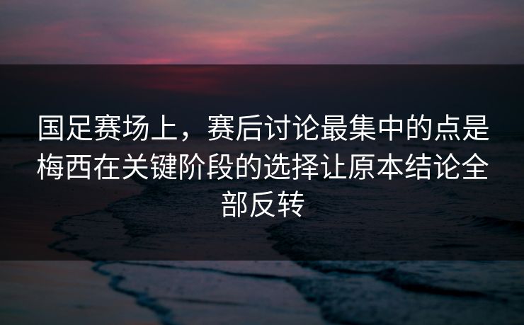 国足赛场上，赛后讨论最集中的点是梅西在关键阶段的选择让原本结论全部反转