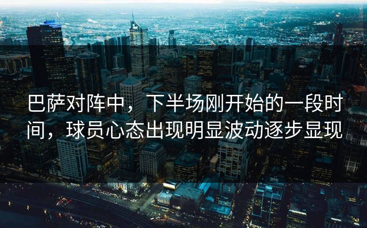 巴萨对阵中，下半场刚开始的一段时间，球员心态出现明显波动逐步显现  第1张