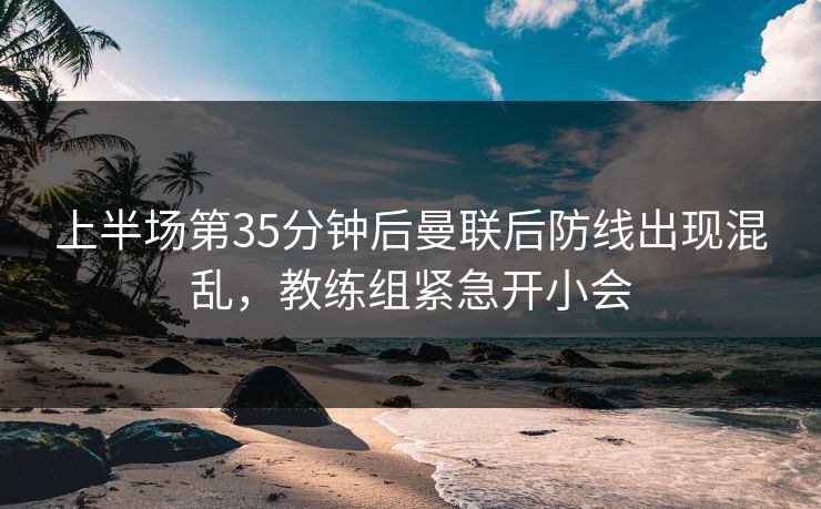 上半场第35分钟后曼联后防线出现混乱，教练组紧急开小会  第1张