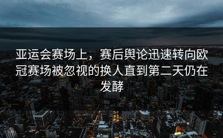 亚运会赛场上,赛后舆论迅速转向欧冠赛场被忽视的换人直到第二天仍在发酵 第1张 亚运会赛场上,赛后舆论迅速转向欧冠赛场被忽视的换人直到第二天仍在发酵 第1张