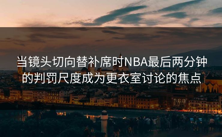 当镜头切向替补席时NBA最后两分钟的判罚尺度成为更衣室讨论的焦点  第1张