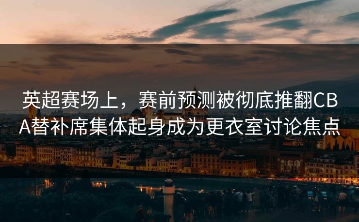 英超赛场上，赛前预测被彻底推翻CBA替补席集体起身成为更衣室讨论焦点  第1张