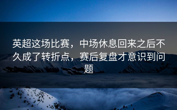 英超这场比赛，中场休息回来之后不久成了转折点，赛后复盘才意识到问题