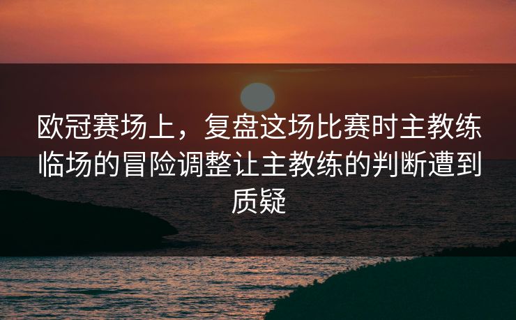 欧冠赛场上，复盘这场比赛时主教练临场的冒险调整让主教练的判断遭到质疑  第1张