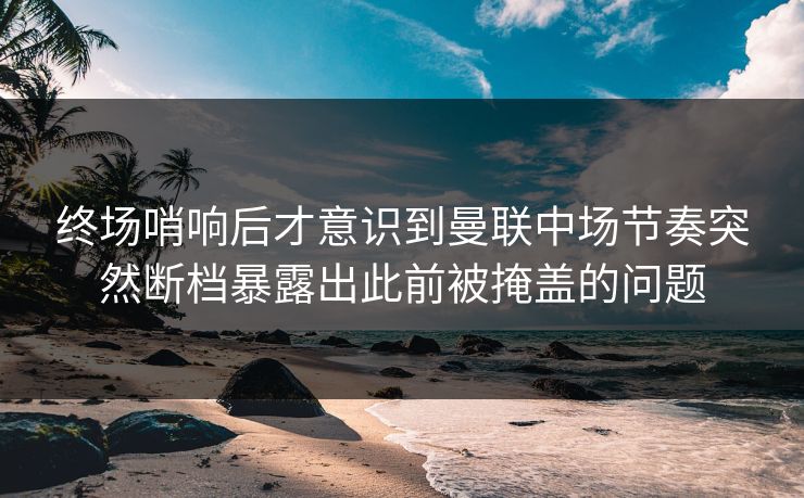 终场哨响后才意识到曼联中场节奏突然断档暴露出此前被掩盖的问题  第1张