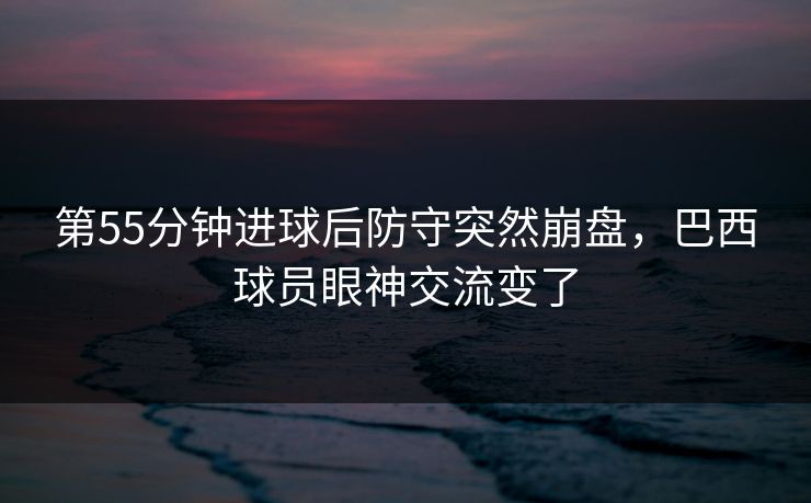 第55分钟进球后防守突然崩盘，巴西球员眼神交流变了  第1张