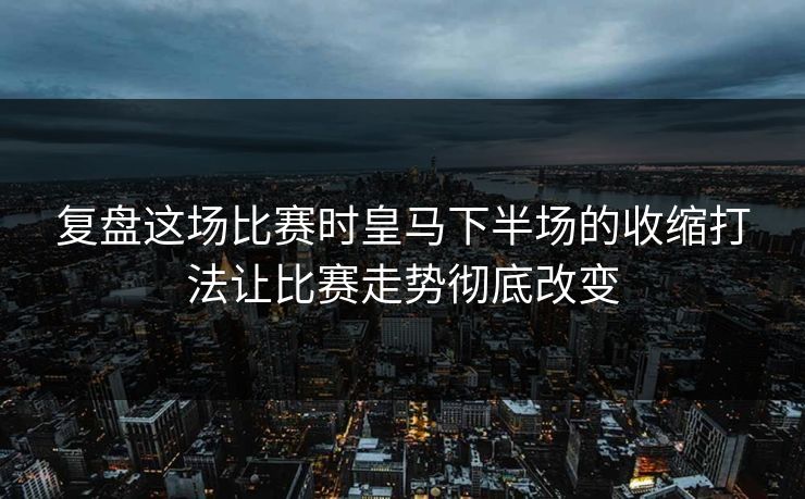 复盘这场比赛时皇马下半场的收缩打法让比赛走势彻底改变  第1张