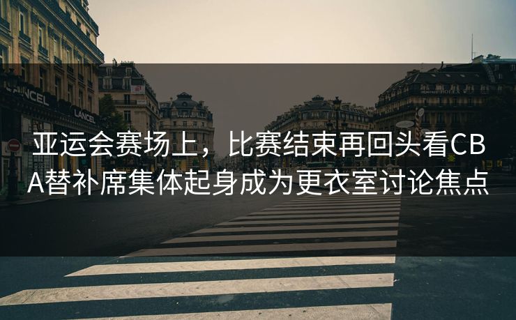 亚运会赛场上，比赛结束再回头看CBA替补席集体起身成为更衣室讨论焦点  第1张