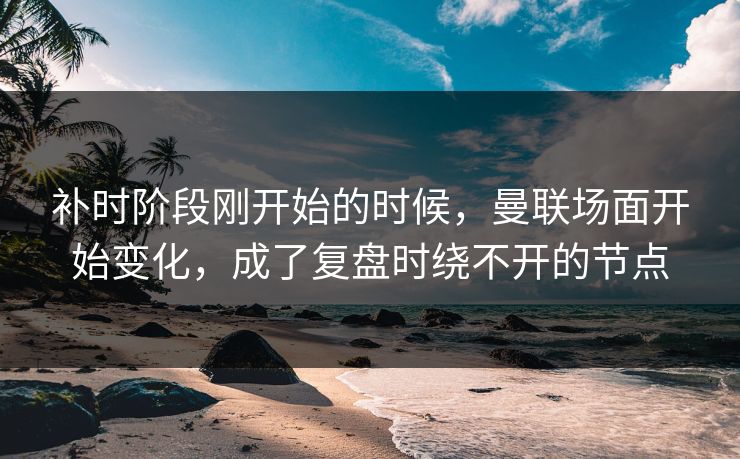 补时阶段刚开始的时候，曼联场面开始变化，成了复盘时绕不开的节点  第1张