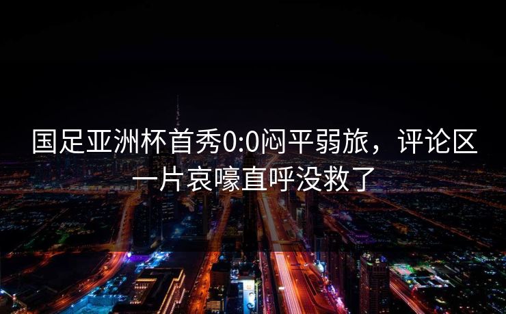 国足亚洲杯首秀0:0闷平弱旅，评论区一片哀嚎直呼没救了  第1张