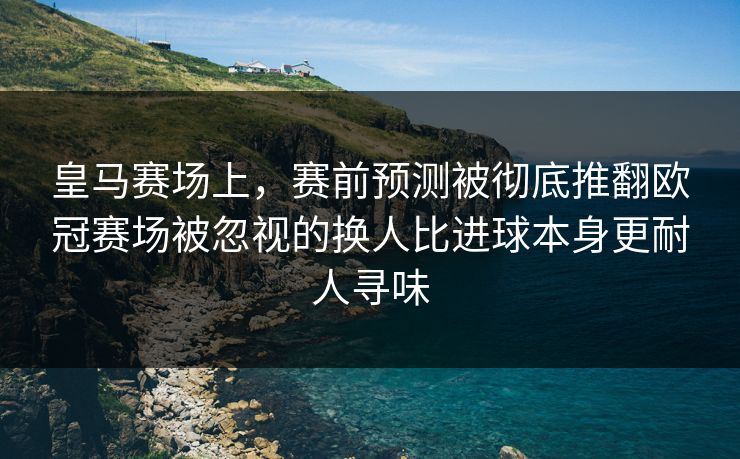 皇马赛场上，赛前预测被彻底推翻欧冠赛场被忽视的换人比进球本身更耐人寻味  第1张