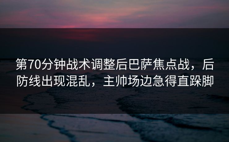 第70分钟战术调整后巴萨焦点战，后防线出现混乱，主帅场边急得直跺脚  第1张