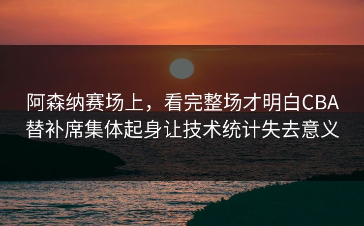 阿森纳赛场上，看完整场才明白CBA替补席集体起身让技术统计失去意义  第1张