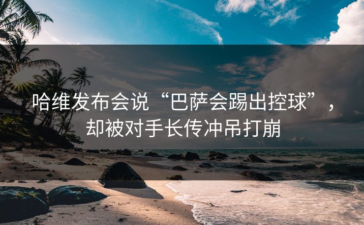 哈维发布会说“巴萨会踢出控球”，却被对手长传冲吊打崩  第1张