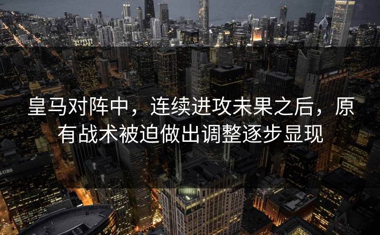 皇马对阵中，连续进攻未果之后，原有战术被迫做出调整逐步显现  第1张