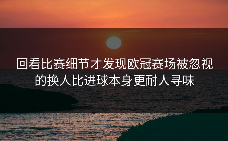 回看比赛细节才发现欧冠赛场被忽视的换人比进球本身更耐人寻味  第1张